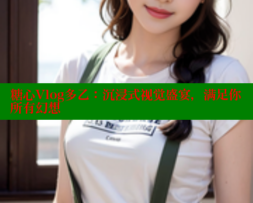 糖心Vlog多乙：沉浸式视觉盛宴，满足你所有幻想