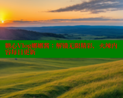 糖心Vlog娜娜酱：解锁无限精彩，火辣内容每日更新