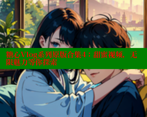 糖心Vlog系列原版合集4：甜蜜视频，无限魅力等你探索
