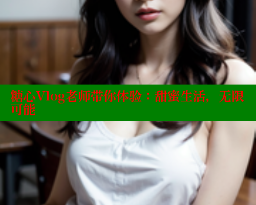 糖心Vlog老师带你体验：甜蜜生活，无限可能