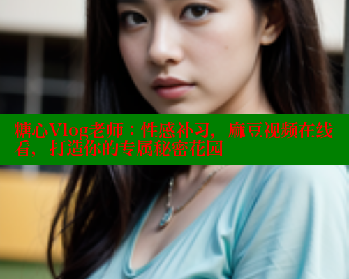 糖心Vlog老师：性感补习，麻豆视频在线看，打造你的专属秘密花园