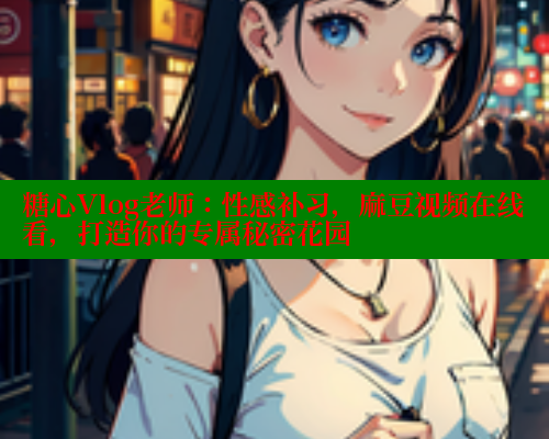 糖心Vlog老师：性感补习，麻豆视频在线看，打造你的专属秘密花园