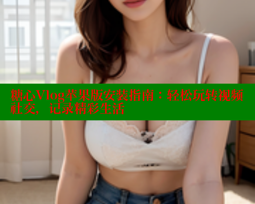糖心Vlog苹果版安装指南:轻松玩转视频社交,记录精彩生活 糖心Vlog苹果版安装指南:轻松玩转视频社交,记录精彩生活