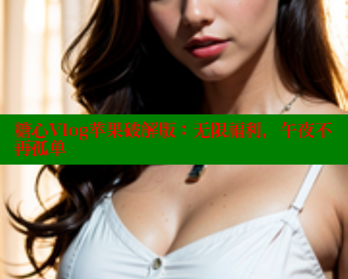 糖心Vlog苹果破解版：无限福利，午夜不再孤单