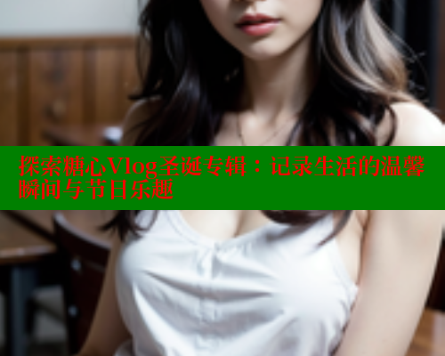 探索糖心Vlog圣诞专辑：记录生活的温馨瞬间与节日乐趣
