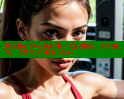 探索糖心Vlog网页版：无限精彩，永久畅享，个性化定制你的视界