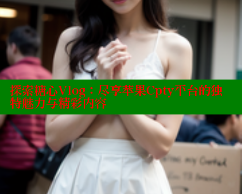 探索糖心Vlog：尽享苹果Cpty平台的独特魅力与精彩内容