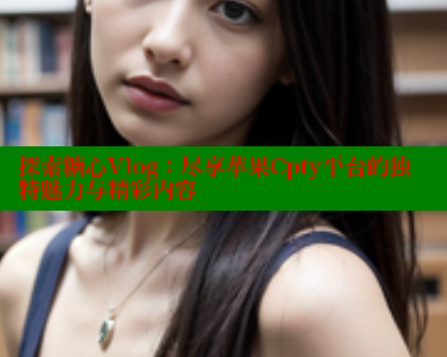 探索糖心Vlog：尽享苹果Cpty平台的独特魅力与精彩内容