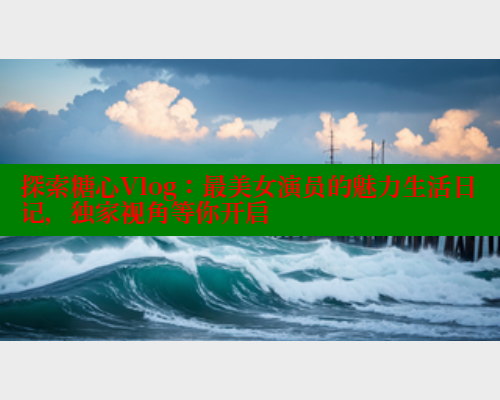 探索糖心Vlog：最美女演员的魅力生活日记，独家视角等你开启