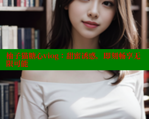 柚子猫糖心viog：甜蜜诱惑，即刻畅享无限可能