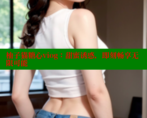 柚子猫糖心viog：甜蜜诱惑，即刻畅享无限可能
