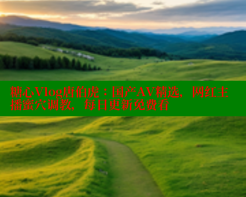 糖心Vlog唐伯虎:国产AV精选,网红主播蜜穴调教,每日更新免费看 糖心Vlog唐伯虎:国产AV精选,网红主播蜜穴调教,每日更新免费看