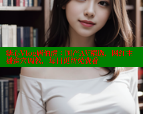 糖心Vlog唐伯虎：国产AV精选，网红主播蜜穴调教，每日更新免费看
