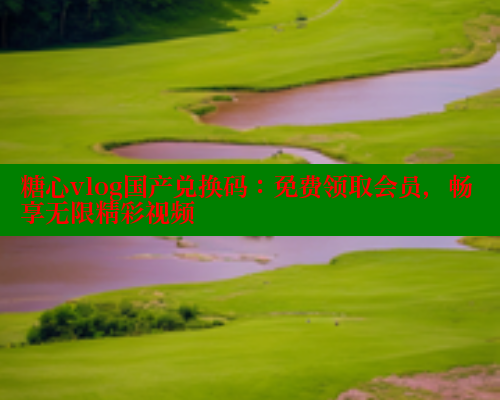 糖心vlog国产兑换码：免费领取会员，畅享无限精彩视频