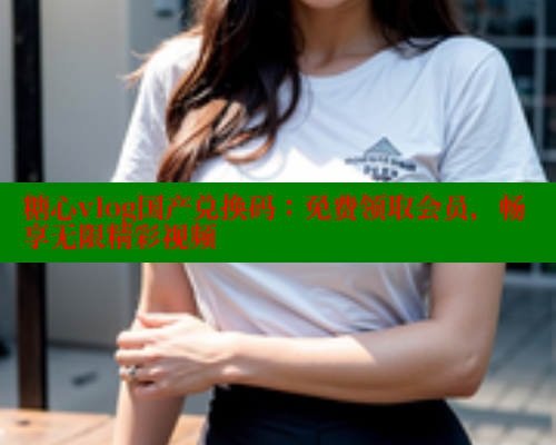 糖心vlog国产兑换码：免费领取会员，畅享无限精彩视频