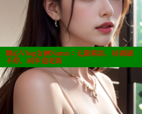 糖心Vlog女神Nana：无限精彩，好剧刷不停，同步追更新