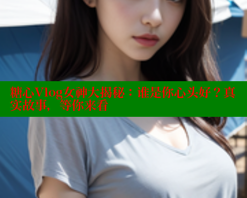 糖心Vlog女神大揭秘：谁是你心头好？真实故事，等你来看