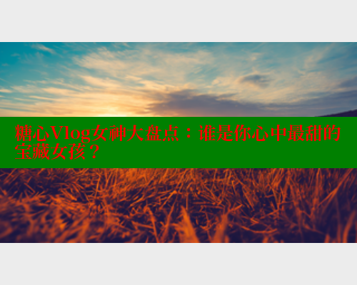 糖心Vlog女神大盘点：谁是你心中最甜的宝藏女孩？