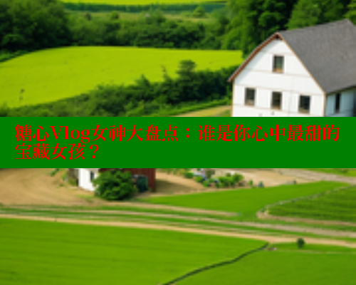 糖心Vlog女神大盘点：谁是你心中最甜的宝藏女孩？