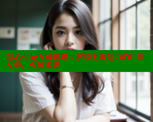 糖心vlog女神娜娜：解锁无限魅力的口罩女神，火辣来袭