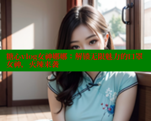 糖心vlog女神娜娜：解锁无限魅力的口罩女神，火辣来袭