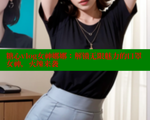 糖心vlog女神娜娜：解锁无限魅力的口罩女神，火辣来袭