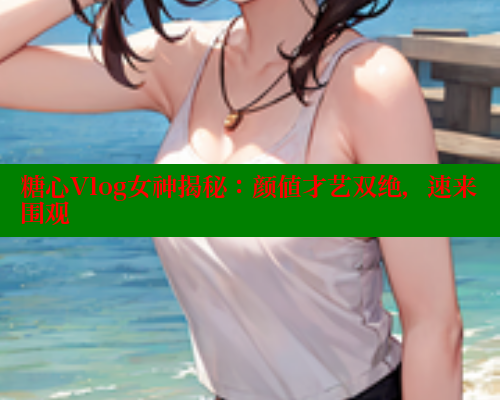 糖心Vlog女神揭秘:颜值才艺双绝,速来围观 糖心Vlog女神揭秘:颜值才艺双绝,速来围观