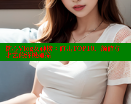 糖心Vlog女神榜:直击TOP10,颜值与才艺的终极碰撞 糖心Vlog女神榜:直击TOP10,颜值与才艺的终极碰撞