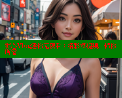 糖心Vlog邀你无限看：精彩短视频，懂你所需