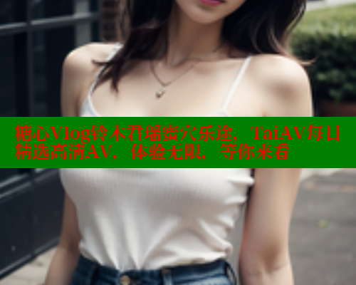 糖心Vlog铃木君瑶蜜穴乐途，TaiAV每日精选高清AV，体验无限，等你来看