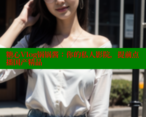 糖心Vlog锅锅酱：你的私人影院，提前点播国产精品