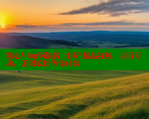 糖心Vlog锅锅酱：国产精品视频，语音互动，无限放松等你体验