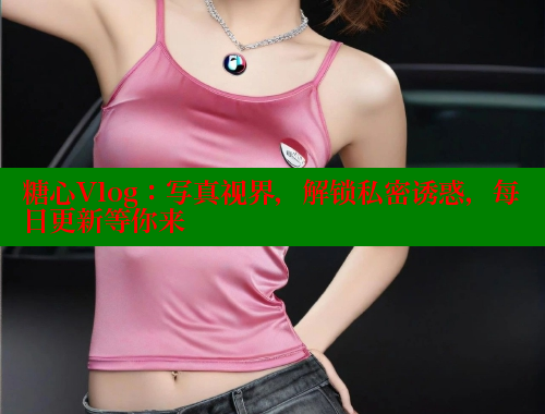 糖心Vlog：写真视界，解锁私密诱惑，每日更新等你来