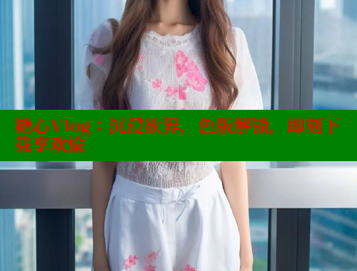 糖心Vlog：沉浸欲界，色版解锁，即刻下载享欢愉
