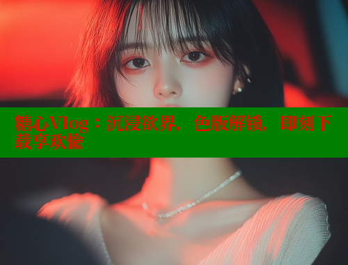 糖心Vlog：沉浸欲界，色版解锁，即刻下载享欢愉