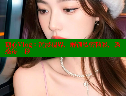 糖心Vlog：沉浸视界，解锁私密精彩，诱惑每一秒