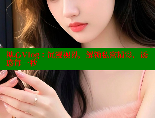 糖心Vlog：沉浸视界，解锁私密精彩，诱惑每一秒