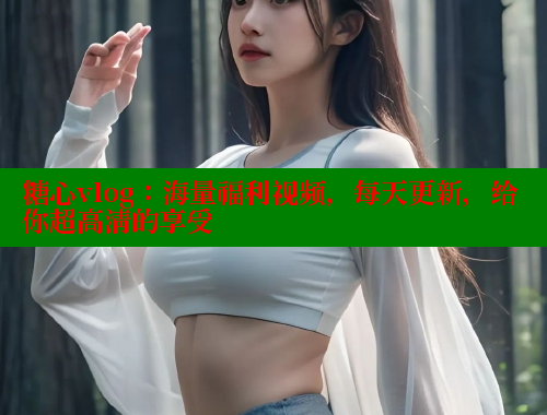 糖心vlog：海量福利视频，每天更新，给你超高清的享受