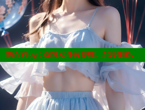 糖心Vlog:爆乳女仆菠萝啤,沉浸体验. 糖心Vlog:爆乳女仆菠萝啤,沉浸体验.