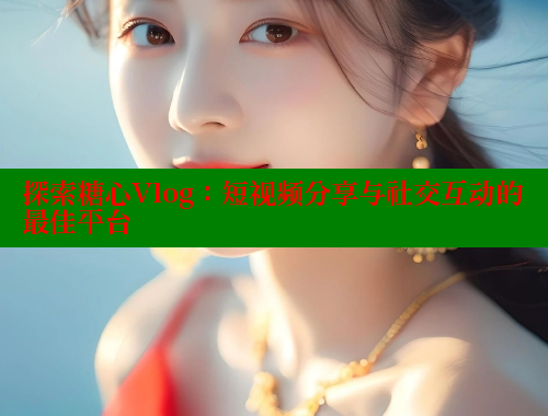 探索糖心Vlog：短视频分享与社交互动的最佳平台
