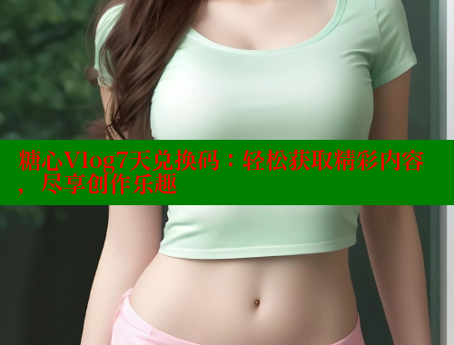 糖心Vlog7天兑换码：轻松获取精彩内容，尽享创作乐趣