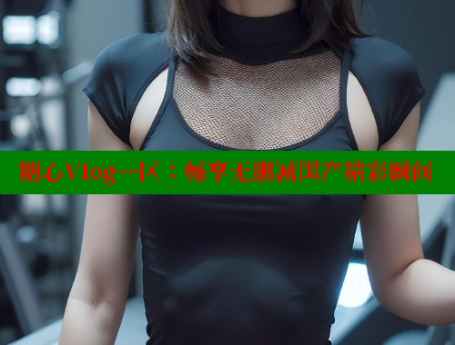 糖心Vlog一区：畅享无删减国产精彩瞬间