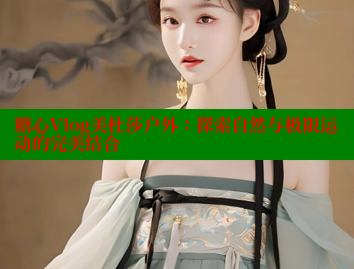 糖心Vlog美杜莎户外：探索自然与极限运动的完美结合