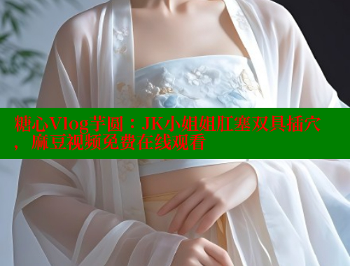 糖心Vlog芋圆：JK小姐姐肛塞双具插穴，麻豆视频免费在线观看