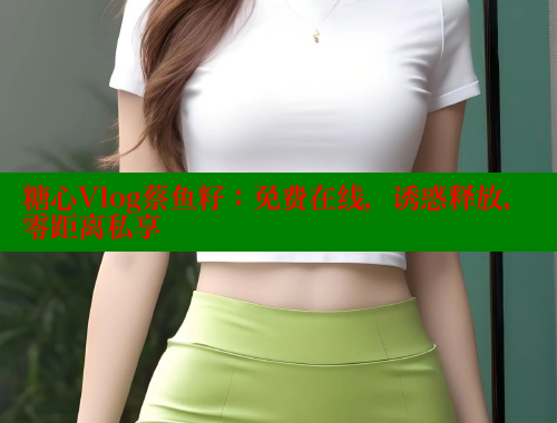 糖心Vlog蔡鱼籽：免费在线，诱惑释放，零距离私享