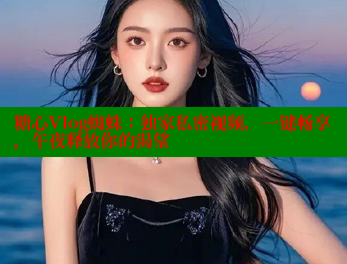 糖心Vlog蜘蛛：独家私密视频，一键畅享，午夜释放你的渴望