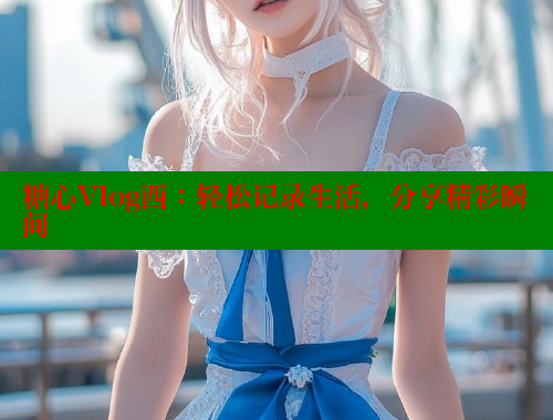糖心Vlog西：轻松记录生活，分享精彩瞬间