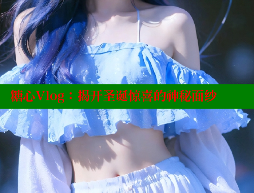 糖心Vlog：揭开圣诞惊喜的神秘面纱