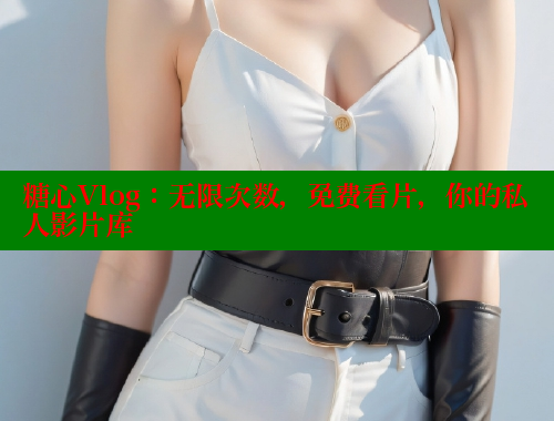 糖心Vlog：无限次数，免费看片，你的私人影片库
