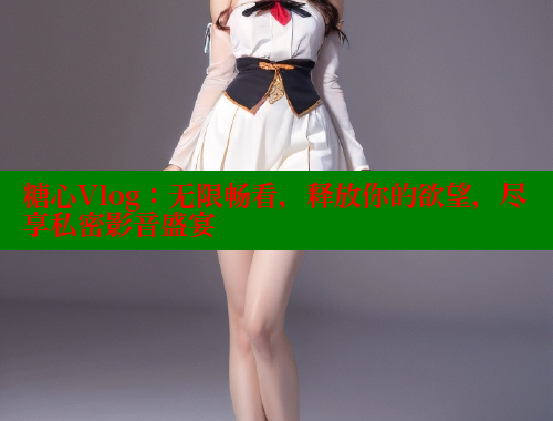 糖心Vlog：无限畅看，释放你的欲望，尽享私密影音盛宴
